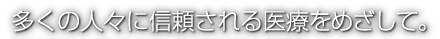 多くの人々に信頼される医療をめざして。